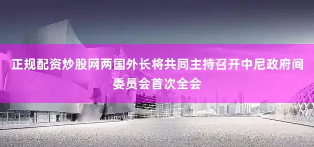 正规配资炒股网两国外长将共同主持召开中尼政府间委员会首次全会