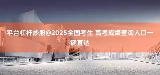 平台杠杆炒股@2025全国考生 高考成绩查询入口一键直达