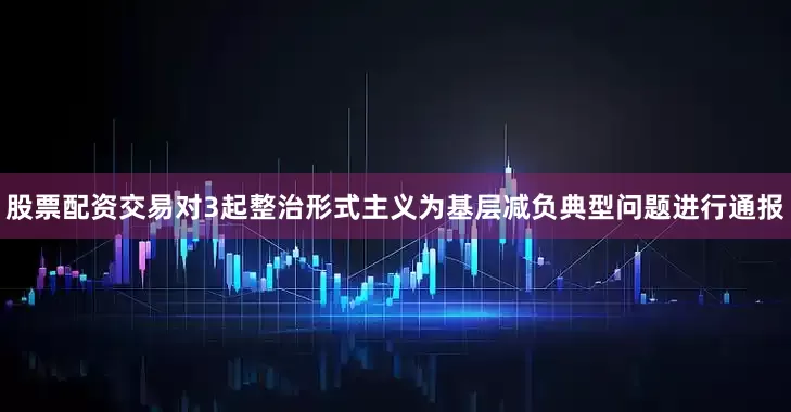 股票配资交易对3起整治形式主义为基层减负典型问题进行通报