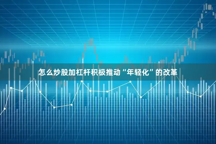 怎么炒股加杠杆积极推动“年轻化”的改革