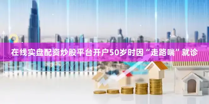 在线实盘配资炒股平台开户50岁时因“走路喘”就诊