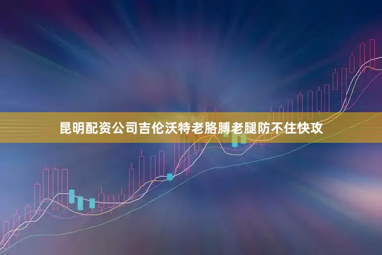 昆明配资公司吉伦沃特老胳膊老腿防不住快攻