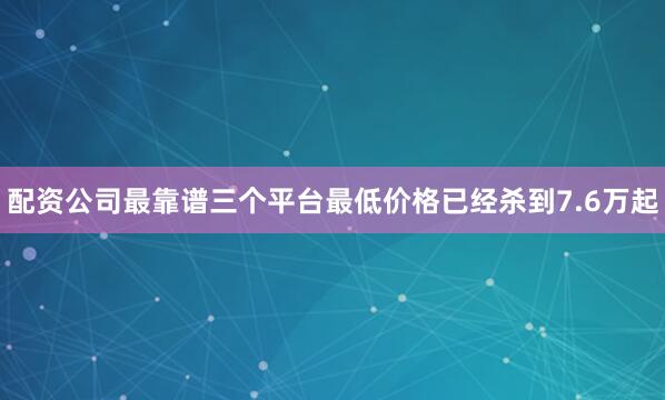 配资公司最靠谱三个平台最低价格已经杀到7.6万起