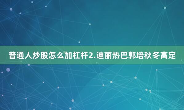 普通人炒股怎么加杠杆2.迪丽热巴郭培秋冬高定