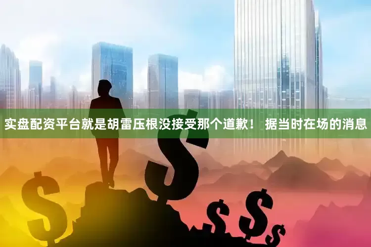 实盘配资平台就是胡雷压根没接受那个道歉！ 据当时在场的消息