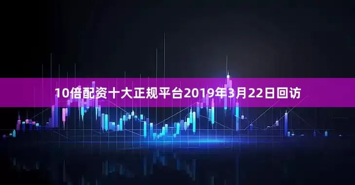 10倍配资十大正规平台2019年3月22日回访